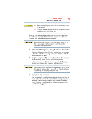 Page 39
39Getting Started
Selecting a place to work
 ❖Avoid prolonged physical contact with the underside or surface 
of the computer.
 ❖ Computer base and palm rest can become hot! Avoid prolonged 
contact to prevent heat injury to skin.
Read the “Avoid Extended cont act between computer base/palm 
rest and skin” section in the “Instruction Manual for Safety and 
Comfort” that is shipped with your computer.
Never place a heavy object on the computer and be careful not to 
drop a heavy object onto the computer....