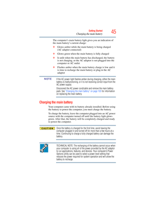 Page 45
45Getting Started
Charging the main battery
The computer’s main battery light gives you an indication of 
the main battery’s current charge:
❖Glows amber while the main battery is being charged 
(AC adaptor connected)
❖ Glows green  when the main battery is fully charged
❖ Is unlit when the main battery has discharged, the battery 
is not charging, or the AC adaptor is not plugged into the 
computer or AC outlet
❖ Flashes amber when the main battery charge is low and it 
is time to recharge the main...
