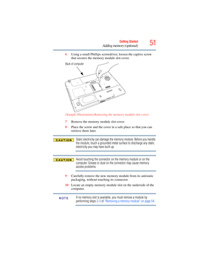 Page 51
51Getting Started
Adding memory (optional)
6Using a small Phillips screwdriver, loosen the captive screw 
that secures the memory module slot cover.
 (Sample Illustration) Removing the memory module slot cover
7Remove the memory module slot cover.
8 Place the screw and the cover in a safe place so that you can 
retrieve them later.
Static electricity can damage the memory module. Before you handle 
the module, touch a grounded metal surface to discharge any static 
electricity you may have built up....