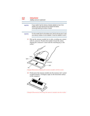 Page 52
52Getting Started
Adding memory (optional)
If your system has the memory modules stacked on top of one 
another, you must remove the top module first before 
removing/installing the bottom module.
For this model Slot A is the bottom slot. Slot B is the top slot. If only 
one memory module is to be installed, it must be installed in slot A.
11 Pick up the memory module by its sides, avoiding any contact 
with its connector. Position the module toward the socket, 
aligning the connector’s notch with the...
