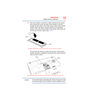 Page 53
53Getting Started
Adding memory (optional)
13Once the module’s connector is fu lly inserted into the socket, 
press downward on the top edge of the module to seat the 
module into the latches at the sides of the socket. These latches 
should “snap” into place securely with the corresponding 
cutouts in the side of the module. If the latches and cutouts do 
not line up correctly, repeat steps  12-13 .
(Sample Illustration) Pressing down on the memory module Do not force the memory module into position....