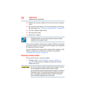 Page 54
54Getting Started
Adding memory (optional)
14Replace the memory modu le slot cover and secure it using the 
screw.
15 Re-insert the main battery. For more information on inserting 
the main battery, see  “Inserting a charged battery” on page 105 .
16 Turn the computer right side up.
17 Reconnect the cables.
18 Restart the computer.
TECHNICAL NOTE: You must have at least one memory module 
installed for the computer to work.
You can now continue setting up the computer. When the operating 
system has...
