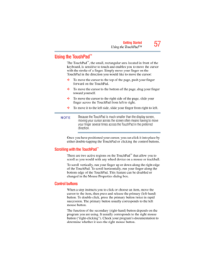 Page 57
57Getting Started
Using the TouchPad™
Using the TouchPad™
The TouchPad™, the small, rectangular area located in front of the 
keyboard, is sensitive to touch and enables you to move the cursor 
with the stroke of a finger. Simply move your finger on the 
TouchPad in the direction you would like to move the cursor: 
❖ To move the cursor to the top of the page, push your finger 
forward on the TouchPad.
❖ To move the cursor to the bottom of the page, drag your finger 
toward yourself.
❖ To move the cursor...