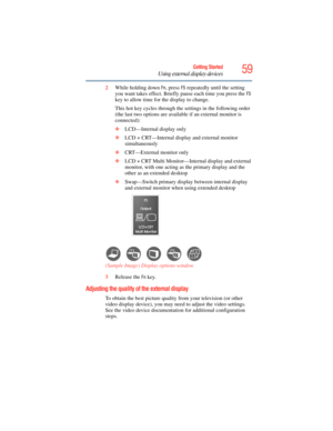 Page 59
59Getting Started
Using external display devices
2While holding down Fn, press F5 repeatedly until the setting 
you want takes effect. Briefly pause each time you press the 
F5 
key to allow time for the display to change.
This hot key cycles through the settings in the following order 
(the last two options are availa ble if an external monitor is 
connected):
❖ LCD—Internal display only
❖ LCD + CRT—Internal display and external monitor 
simultaneously
❖ CRT—External monitor only
❖ LCD + CRT Multi...
