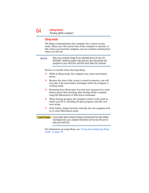 Page 64
64Getting Started
Turning off the computer
Sleep mode
The Sleep command places the computer into a power-saving 
mode. Sleep saves the current state  of the computer to memory so 
that, when you restart the computer, you can continue working from 
where you left off.
After your computer sleeps for an extended period of time, the 
Windows® operating system may save any open documents and 
programs to your hard disk, and then shuts down the computer.
Factors to consider when choosing Sleep:
❖ While in...