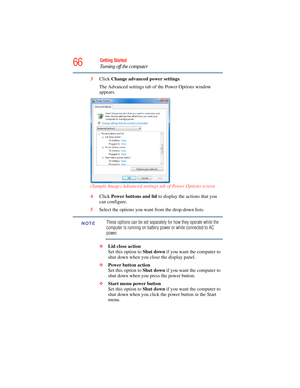 Page 66
66Getting Started
Turning off the computer
3Click  Change advanced power settings .
The Advanced settings tab of the Power Options window 
appears.
(Sample Image) Advanced settings tab of Power Options screen
4 Click  Power buttons and lid  to display the actions that you 
can configure.
5 Select the options you want from the drop-down lists.
These options can be set separately for how they operate while the 
computer is running on battery power or while connected to AC 
power. 
❖ Lid close action  
Set...