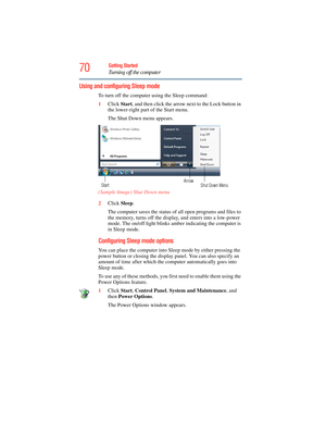 Page 70
70Getting Started
Turning off the computer
Using and configuring Sleep mode
To turn off the computer using the Sleep command:
1 Click  Start, and then click the arrow ne xt to the Lock button in 
the lower-right part of the Start menu.
The Shut Down menu appears.
 (Sample Image) Shut Down menu 
2 Click  Sleep.
The computer saves the status of all open programs and files to 
the memory, turns off the display, and enters into a low-power 
mode. The on/off light blinks amber indicating the computer is 
in...