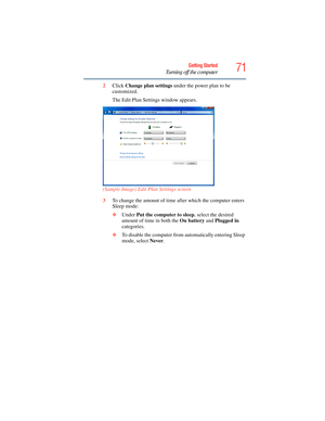 Page 71
71Getting Started
Turning off the computer
2Click  Change plan settings  under the power plan to be 
customized.
The Edit Plan Settin gs window appears.
(Sample Image) Edit Plan Settings screen
3 To change the amount of time af ter which the computer enters 
Sleep mode:
❖ Under  Put the computer to sleep , select the desired 
amount of time in both the  On battery and Plugged in  
categories. 
❖ To disable the computer from  automatically entering Sleep 
mode, select  Never. 