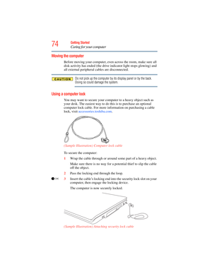 Page 74
74Getting Started
Caring for your computer
Moving the computer
Before moving your computer, even across the room, make sure all 
disk activity has ended (the drive indicator light stops glowing) and 
all external peripheral cables are disconnected.
Do not pick up the computer by its display panel or by the back. 
Doing so could damage the system.
Using a computer lock
You may want to secure your computer to a heavy object such as 
your desk. The easiest way to do this is to purchase an optional...