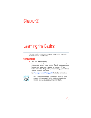 Page 75
75
Chapter 2
Learning the Basics
This chapter gives some computing tips and provides important 
information about basic features.
Computing tips
❖Save your work frequently.
Your work stays in the computer’s temporary memory until 
you save it to the disk. If the network you are using goes down 
and you must restart your computer to reconnect, or your 
battery runs out of charge while you are working, you will lose 
all work since you last saved.
See “Saving your work” on page 81  for further...