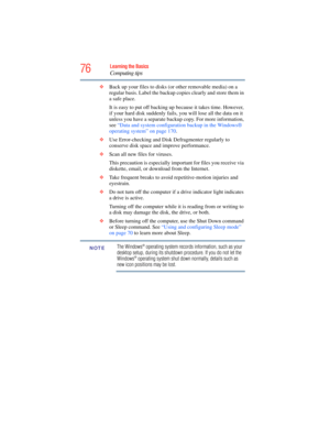 Page 76
76Learning the Basics
Computing tips
❖Back up your files to disks (or other removable media) on a 
regular basis. Label the backup co pies clearly and store them in 
a safe place.
It is easy to put off backing up  because it takes time. However, 
if your hard disk suddenly fails, you will lose all the data on it 
unless you have a separate backup copy. For more information, 
see  “Data and system configurat ion backup in the Windows® 
operating system” on page 170 .
❖ Use Error-checking and Disk...