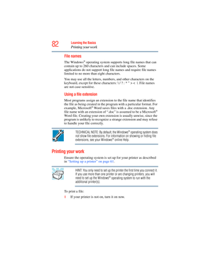 Page 82
82Learning the Basics
Printing your work
File names
The Windows® operating system supports long file names that can 
contain up to 260 characters  and can include spaces. Some 
applications do not support long file names and require file names 
limited to no more th an eight characters.
You may use all the letters, numb ers, and other characters on the 
keyboard, except for these characters: \ / ? : *  > < |. File names 
are not case-sensitive.
Using a file extension 
Most programs assign an extension...