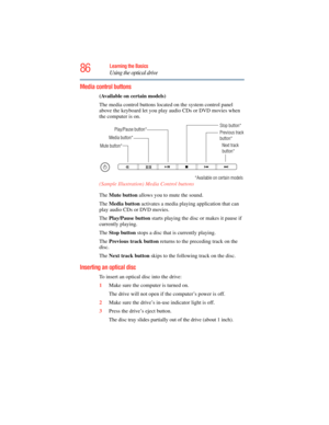 Page 86
86Learning the Basics
Using the optical drive
Media control buttons
(Available on certain models)
The media control buttons located on the system control panel 
above the keyboard let you play audio CDs or DVD movies when 
the computer is on.
 (Sample Illustration) Media Control buttons
The  Mute button  allows you to mute the sound.
The  Media button  activates a media playi ng application that can 
play audio CDs or DVD movies.
The  Play/Pause button  starts playing the disc or makes it pause if...