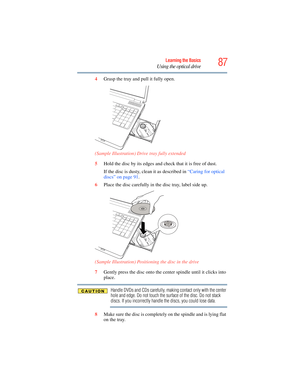 Page 87
87Learning the Basics
Using the optical drive
4Grasp the tray and pull it fully open.
 (Sample Illustration) Drive tray fully extended
5Hold the disc by its edges and check that it is free of dust.
If the disc is dusty, clean it as described in  “Caring for optical 
discs” on page 91 .
6 Place the disc carefully in th e disc tray, label side up.
 (Sample Illustration) Positioning the disc in the drive
7Gently press the disc onto the center spindle until it clicks into 
place.
Handle DVDs and CDs...