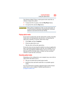 Page 89
89Learning the Basics
Using the optical drive
The Windows Media® Player control panel works much like an 
ordinary compact disc player:
❖ To play the CD or to pause, click the  Play/Pause button.
❖ To stop the CD, click the  Stop button.
Before putting on headphones to listen, turn the volume down. Do 
not set the volume too high when using headphones. Continuous 
exposure to loud sound can harm your hearing.
Playing optical media
If you insert an optical disc into  the optical drive and the Auto-Run...