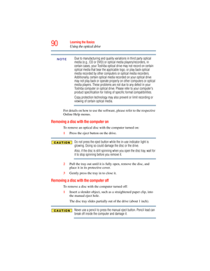 Page 90
90Learning the Basics
Using the optical drive
Due to manufacturing and quality variations in third party optical 
media (e.g., CD or DVD) or optical media players/recorders, in 
certain cases, your Toshiba optical drive may not record on certain 
optical media that bear the applicable logo, or play back optical 
media recorded by other computers or optical media recorders. 
Additionally, certain optical media recorded on your optical drive 
may not play back or operate properly on other computers or...