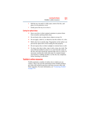 Page 91
91Learning the Basics
Toshiba’s online resources
2Pull the tray out until it is fully open, remove the disc, and 
place it in its protective cover.
3 Gently press the tray in to close it.
Caring for optical discs 
❖Store your discs in their original containers to protect them 
from scratches and keep them clean.
❖ Do not bend a disc or place heavy objects on top of it.
❖ Do not apply a label to, or otherwise mar the surface of, a disc.
❖ Hold a disc by its outside edge . Fingerprints on the surface can...