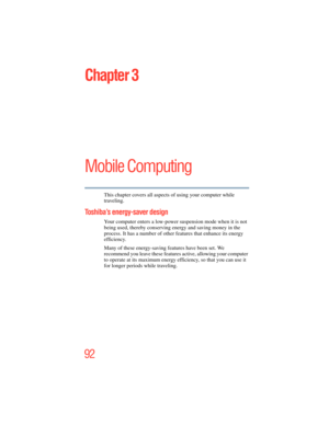 Page 92
92
Chapter 3
Mobile Computing
This chapter covers all aspects of using your computer while 
traveling.
Toshiba’s energy-saver design
Your computer enters a low-power suspension mode when it is not 
being used, thereby conserving energy and saving money in the 
process. It has a number of other  features that enhance its energy 
efficiency.
Many of these energy-saving features have been set. We 
recommend you leave these features  active, allowing your computer 
to operate at its maximum energy e...