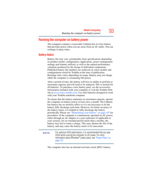 Page 93
93Mobile Computing
Running the computer on battery power
Running the computer on battery power
The computer contains a removable Lithium-Ion (Li-Ion) battery 
that provides power when you are  away from an AC outlet. You can 
recharge it many times. 
Battery Notice
Battery life may vary considerably from specifications depending 
on product model, configuration, applications, power management 
settings and features utilized, as well as the natural performance 
variations produced by the design of...