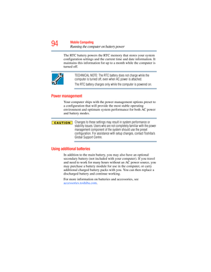 Page 94
94Mobile Computing
Running the computer on battery power
The RTC battery powers the RTC memory that stores your system 
configuration settings and the curren t time and date information. It 
maintains this information for up to a month while the computer is 
turned off.
TECHNICAL NOTE: The RTC battery does not charge while the 
computer is turned off, even when AC power is attached.
The RTC battery charges only while the computer is powered on.
Power management
Your computer ships with the power...