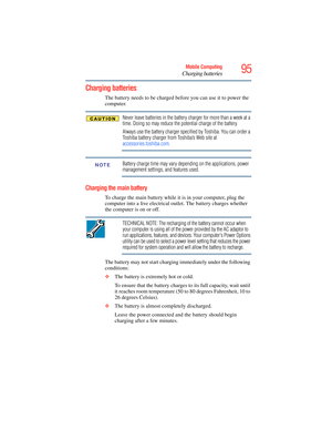 Page 95
95Mobile Computing
Charging batteries
Charging batteries
The battery needs to be charged before you can use it to power the 
computer.
Never leave batteries in the battery charger for more than a week at a 
time. Doing so may reduce the potential charge of the battery.
Always use the battery charger specified by Toshiba. You can order a 
Toshiba battery charger from Toshiba’s Web site at 
accessories.toshiba.com .
Battery charge time may vary depending on the applications, power 
management settings,...