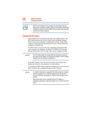 Page 96
96Mobile Computing
Charging batteries
HINT: Once the battery is fully charged, we recommend that you 
operate your computer on battery power until the battery discharges 
completely. Doing this extends battery life and helps ensure accurate 
monitoring of battery capacity.
Charging the RTC battery
Your computer has an internal real-time clock (RTC) battery. The 
RTC battery powers the System Time Clock and BIOS memory 
used to store your computer’s configuration settings. When fully 
charged, it...