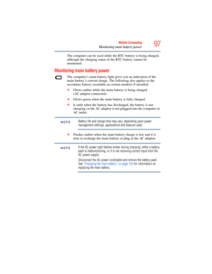 Page 97
97Mobile Computing
Monitoring main battery power
The computer can be used while the RTC battery is being charged, 
although the charging status of the RTC battery cannot be 
monitored.
Monitoring main battery power
The computer’s main battery light gives you an indication of the 
main battery’s current charge. Th e following also applies to the 
secondary battery (available on certain models) if installed.
❖ Glows amber while the main battery is being charged 
(AC adaptor connected).
❖ Glows green when...