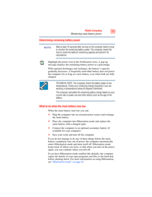 Page 99
99Mobile Computing
Monitoring main battery power
Determining remaining battery power
Wait at least 16 seconds after turning on the computer before trying 
to monitor the remaining battery power. The computer needs this 
time to check the battery’s remaining capacity and perform its 
calculations.
Highlight the power icon in the Notification Area. A pop-up 
message displays the remaining battery power as a percentage.
With repeated discharges and recharges, the battery’s capacity 
gradually decreases. A...