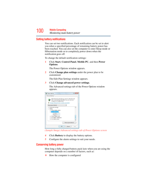 Page 100
100Mobile Computing
Monitoring main battery power
Setting battery notifications
You can set two notifications. Each notification can be set to alert 
you when a specified percentage of remaining battery power has 
been reached. You can also set the  computer to enter Sleep mode or 
Hibernation mode or to completely power down when the 
notification goes off.
To change the default notification settings:
1 Click  Start, Control Panel , Mobile PC , and then Power 
Options .
The Power Options window...