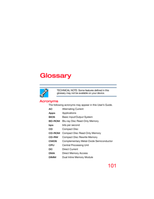 Page 101101
Glossary
TECHNICAL NOTE: Some features defined in this 
glossary may not be available on your device.
Acronyms
The following acronyms may appear in this User’s Guide.
AC Alternating Current
AppsApplications
BIOS Basic Input/Output System
BD-ROMBlu-ray Disc Read-Only Memory
bps bits per second
CDCompact Disc
CD-ROMCompact Disc Read-Only Memory
CD-RW Compact Disc Rewrite Memory
CMOS Complementary Metal-Oxide Semiconductor
CPU Central Processing Unit
DC Direct Current
DMA Direct Memory Access
DIMM Dual...