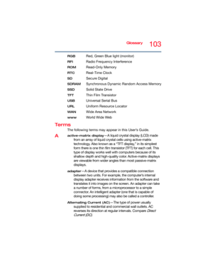 Page 103Glossary103
RGB Red, Green Blue light (monitor)
RFI Radio Frequency Interference
ROM Read-Only Memory
RTC Real-Time Clock
SD Secure Digital
SDRAM Synchronous Dynamic Random Access Memory
SSD Solid State Drive
TFT Thin Film Transistor
USB Universal Serial Bus
URLUniform Resource Locator
WANWide Area Network
www Wo r l d W i d e  We b
Te r m s
The following terms may appear in this User’s Guide.
Aactive-matrix display—A liquid crystal display (LCD) made 
from an array of liquid crystal cells using...