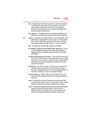 Page 105Glossary105
bus—An electrical circuit that connects the central processing 
unit (CPU) with other parts of the computer, such as the 
video adapter, disk drives, and ports. It is the pathway 
through which data flows from one device to another. See 
also 
bus speed, frontside bus.
bus speed—The speed at which the central processing unit 
(CPU) communicates with the other parts of the computer.
Ccache—A section of very fast memory in which frequently used 
information is duplicated for quick access....