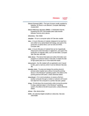 Page 107Glossary107
Direct Current (DC)—The type of power usually supplied by 
batteries. DC flows in one direction. Compare 
Alternating 
Current (AC)
.
Direct Memory Access (DMA)—A dedicated channel, 
bypassing the CPU, that enables direct data transfer 
between memory and a device.
directory—See folder.
disable—To turn a computer option off. See also enable.
disc—A round, flat piece of material, designed to be read from 
and written to by optical (laser) technology, and used in the 
production of optical...