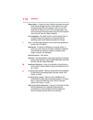 Page 110110Glossary
Hibernation—A feature of many Toshiba computers that saves 
to the internal storage drive the current state of your work, 
including all open files and programs, when you turn the 
computer off. When you turn on the computer again, your 
work is returned to the same state it was when the computer 
was turned off. See also 
Sleep, Suspend.
hot swapping—The ability to add or remove devices from a 
computer while the computer is running and have the 
operating system automatically recognize the...
