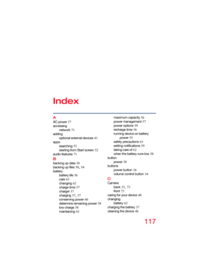 Page 117117
Index
A
AC power 57
accessing
network
 71
adding
optional external devices
 41
apps
searching
 53
starting from Start screen
 52
audio features
 71
B
backing up data 30
backing up files
 50, 54
battery
battery life
 56
care
 63
changing
 62
charge time
 57
charger
 57
charging
 37, 57
conserving power
 60
determine remaining power
 58
low charge
 58
maintaining
 63maximum capacity
 56
power management
 57
power options
 59
recharge time
 56
running device on battery 
power
 55
safety precautions
 63...