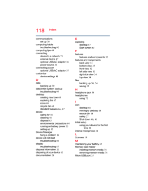 Page 118118Index
communications
set up
 70
computing habits
troubleshooting
 92
computing tips
 49
connecting
device to a network
 71
external device
 47
optional USB/AC adaptor
 36
power source
 36
connecting power
optional USB/AC adaptor
 37
customize
device settings
 48
D
data
backing up
 30
data/entire system backup
troubleshooting
 95
desktop
creating new icon
 68
exploring the
 67
icons
 68
recycle bin
 68
standard features
 66, 67
device
caring for
 48
cleaning
 48
disposal
 63
environmental precautions...