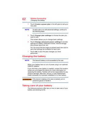 Page 6262Mobile Computing
Changing the battery
4Touch Create a power plan in the left pane to set up a 
new plan.
To edit a plan or to edit advanced settings, continue to 
the following steps.
5Touch 
Change plan settings to choose the plan you 
want to edit.
This screen allows you to change basic settings.
6Touch 
Change advanced power settings to access 
settings for battery notification levels, internal storage 
drive power save time, etc.
You can touch the plus signs to expand each item and to 
see what...