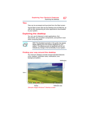 Page 6767Exploring Your Device’s Features
Exploring the desktop
Tiles
Tiles can be accessed and launched from the Start screen. 
Typical Start screen tiles are the Desktop tile and Mail tile, as 
well as tiles representing all other applications downloaded 
to your system.
Exploring the desktop
You can use its features to start applications, find 
documents, set up system components, and perform most 
other computing tasks.
HINT: The illustrated examples in this guide may appear 
slightly different from the...