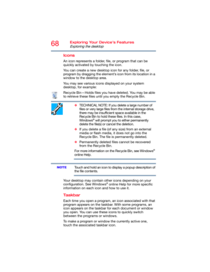 Page 6868Exploring Your Device’s Features
Exploring the desktop
Icons
An icon represents a folder, file, or program that can be 
quickly activated by touching the icon.
You can create a new desktop icon for any folder, file, or 
program by dragging the element’s icon from its location in a 
window to the desktop area.
You may see various icons displayed on your system 
desktop, for example:
Recycle Bin—Holds files you have deleted. You may be able 
to retrieve these files until you empty the Recycle Bin....