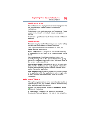 Page 6969Exploring Your Device’s Features
Windows® Store
Notification area
The notification area displays icons of tasks or programs that 
run continuously in the background and displays 
notifications. 
Typical tasks in the notification area are Current time, Power 
usage mode, network connectivity status, and speaker 
volume.
To activate a specific task, touch the appropriate notification 
area icon.
Notifications
There are many types of notifications you can employ to help 
you with the many tasks you...