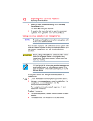 Page 7272Exploring Your Device’s Features
Exploring audio features
5When you have finished recording, touch the Stop 
Recording
 button.
The 
Save As dialog box appears.
6To save the file, touch the field to open the on-screen 
keyboard. Then type a file name and touch 
Save.
Using external speakers or headphones
To locate your headphone/microphone jack, please refer 
to your Quick Start document.
Your device is equipped with a full stereo sound system with 
internal speakers. Instead of using the internal...