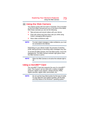 Page 7373Exploring Your Device’s Features
Using the Web Camera
Using the Web Camera
Your device comes with two built-in Cameras. One is located 
on the front (Web Camera) and one on the back of the tablet. 
With these cameras you can do the following:
❖Take pictures and record videos with your device
❖Chat with others and have them see you while using 
instant messaging (IM) programs
❖Have video conference calls
To email, instant message or video conference, you must 
be connected to the Internet.
Depending on...
