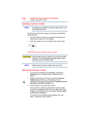 Page 7474Exploring Your Device’s Features
Using a microSD™ Card
Inserting memory media
To locate your microSD™ Card slot, please refer to your 
Quick Start document.
The following instructions apply to all types of supported 
media devices.
1Turn the media so that the contacts (metal areas) are 
facing down, away from the display.
2Push the media into the microSD™ slot until it stops.
      
(Sample Illustration) Inserting memory media
When inserting memory media, do not touch the metal 
contacts. You could...