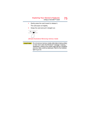 Page 7575Exploring Your Device’s Features
Using a microSD™ Card
4Gently press the card inward to release it.
The card pops out slightly.
5Grasp the card and pull it straight out.
   
 
 
 
 
 
(Sample Illustration) Removing memory media
Do not remove memory media while data is being written 
or read. Even when the Windows® message “copying...” 
disappears, writing to the media might still be in progress 
and your data could be destroyed. Wait for the indicator 
light to go out. 