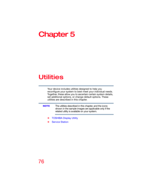 Page 7676
Chapter 5
Utilities
Your device includes utilities designed to help you 
reconfigure your system to best meet your individual needs. 
Together, these allow you to ascertain certain system details, 
set additional options, or change default options. These 
utilities are described in this chapter.
The utilities described in this chapter, and the icons 
shown in the sample images are applicable only if the 
related utility is available on your system.
❖TOSHIBA Display Utility
❖Service Station
NOTE 