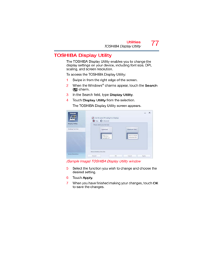 Page 7777Utilities
TOSHIBA Display Utility
TOSHIBA Display Utility
The TOSHIBA Display Utility enables you to change the 
display settings on your device, including font size, DPI, 
scaling, and screen resolution.
To access the TOSHIBA Display Utility:
1Swipe in from the right edge of the screen.
2When the Windows
® charms appear, touch the Search 
( ) charm.
3In the Search field, type 
Display Utility.
4Touch 
Display Utility from the selection.
The TOSHIBA Display Utility screen appears.
 
(Sample Image)...