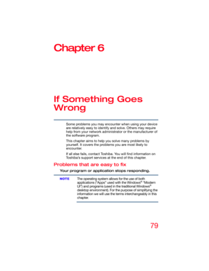 Page 7979
Chapter 6
If Something Goes 
Wrong
Some problems you may encounter when using your device 
are relatively easy to identify and solve. Others may require 
help from your network administrator or the manufacturer of 
the software program.
This chapter aims to help you solve many problems by 
yourself. It covers the problems you are most likely to 
encounter.
If all else fails, contact Toshiba. You will find information on 
Toshiba’s support services at the end of this chapter. 
Problems that are easy to...