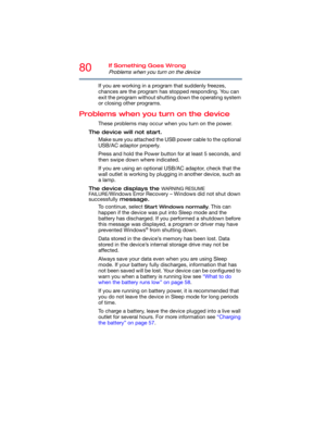 Page 8080If Something Goes Wrong
Problems when you turn on the device
If you are working in a program that suddenly freezes, 
chances are the program has stopped responding. You can 
exit the program without shutting down the operating system 
or closing other programs.
Problems when you turn on the device
These problems may occur when you turn on the power.
The device will not start.
Make sure you attached the USB power cable to the optional 
USB/AC adaptor properly.
Press and hold the Power button for at...