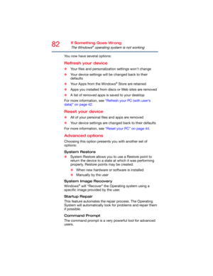 Page 8282If Something Goes Wrong
The Windows® operating system is not working
You now have several options:
Refresh your device
❖Your files and personalization settings won't change
❖Your device settings will be changed back to their 
defaults
❖Your Apps from the Windows
® Store are retained
❖Apps you installed from discs or Web sites are removed
❖A list of removed apps is saved to your desktop
For more information, see “Refresh your PC (with user’s 
data)” on page 42.
Reset your device
❖All of your...