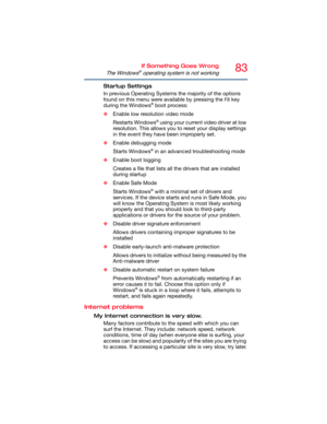 Page 8383If Something Goes Wrong
The Windows® operating system is not working
Startup Settings
In previous Operating Systems the majority of the options 
found on this menu were available by pressing the 
F8 key 
during the Windows® boot process:
❖Enable low resolution video mode
Restarts Windows
® using your current video driver at low 
resolution. This allows you to reset your display settings 
in the event they have been improperly set.
❖Enable debugging mode
Starts Windows
® in an advanced troubleshooting...